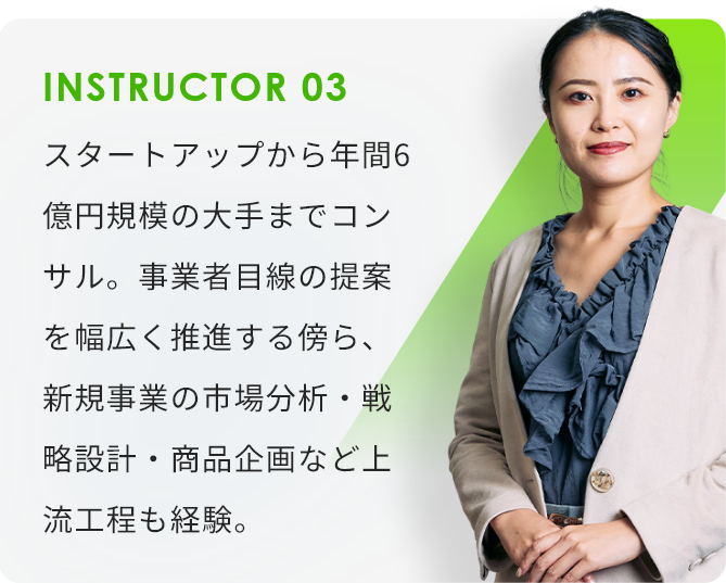 INSTRUCTOR03 スタートアップから年間6億円規模の大手までコンサル。事業者目線の提案を幅広く推進する傍ら、新規事業の市場分析・戦略設計・商品企画など上流工程も経験。