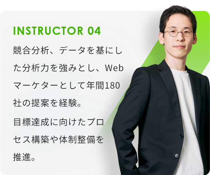 INSTRUCTOR04 競合分析、データを基にした分析力を強みとし、Webマーケターとして年間180社の提案を経験。目標達成に向けたプロセス構築や体制整備を推進。