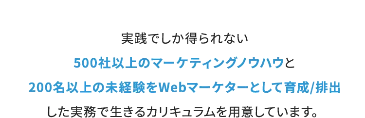 実戦でしか得られない500社以上のマーケティングノウハウと200名以上の未経験をWebマーケターとして育成/排出した実務で生きるカリキュラムを用意しています。
