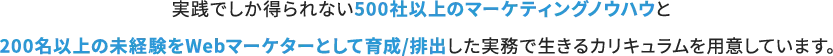 実戦でしか得られない500社以上のマーケティングノウハウと200名以上の未経験をWebマーケターとして育成/排出した実務で生きるカリキュラムを用意しています。